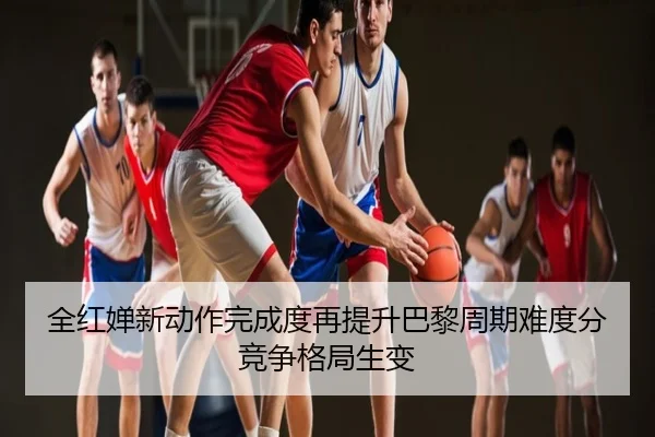 全红婵新动作完成度再提升巴黎周期难度分竞争格局生变