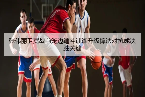 张伟丽卫冕战前笼边缠斗训练升级摔法对抗成决胜关键