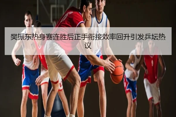 樊振东热身赛连胜后正手衔接效率回升引发乒坛热议