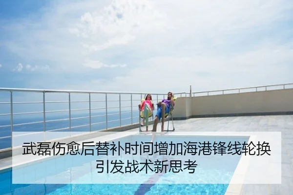 武磊伤愈后替补时间增加海港锋线轮换引发战术新思考