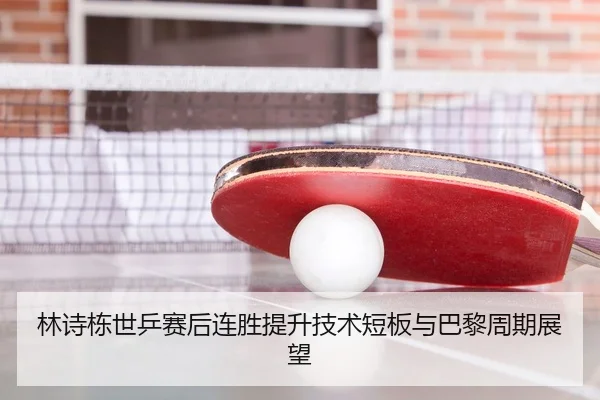 林诗栋世乒赛后连胜提升技术短板与巴黎周期展望