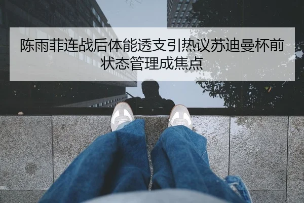 陈雨菲连战后体能透支引热议苏迪曼杯前状态管理成焦点
