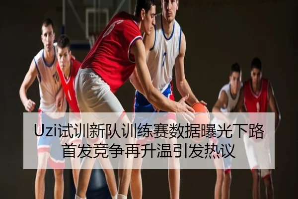 Uzi试训新队训练赛数据曝光下路首发竞争再升温引发热议